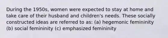 During the 1950s, women were expected to stay at home and take care of their husband and children's needs. These socially constructed ideas are referred to as: (a) hegemonic femininity (b) social femininity (c) emphasized femininity