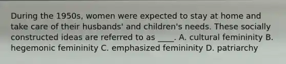 During the 1950s, women were expected to stay at home and take care of their husbands' and children's needs. These socially constructed ideas are referred to as ____. A. cultural femininity B. hegemonic femininity C. emphasized femininity D. patriarchy