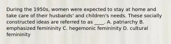 During the 1950s, women were expected to stay at home and take care of their husbands' and children's needs. These socially constructed ideas are referred to as ____. A. patriarchy B. emphasized femininity C. hegemonic femininity D. cultural femininity