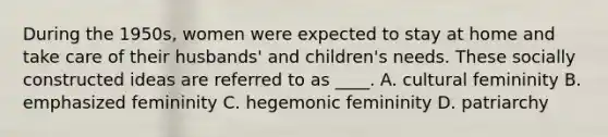 During the 1950s, women were expected to stay at home and take care of their husbands' and children's needs. These socially constructed ideas are referred to as ____. A. cultural femininity B. emphasized femininity C. hegemonic femininity D. patriarchy