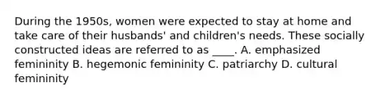 During the 1950s, women were expected to stay at home and take care of their husbands' and children's needs. These socially constructed ideas are referred to as ____. A. emphasized femininity B. hegemonic femininity C. patriarchy D. cultural femininity