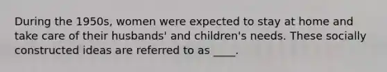 During the 1950s, women were expected to stay at home and take care of their husbands' and children's needs. These socially constructed ideas are referred to as ____.