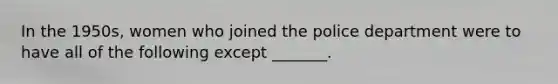 In the 1950s, women who joined the police department were to have all of the following except _______.