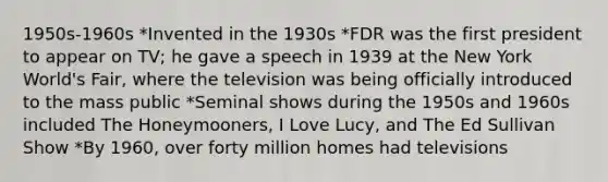 1950s-1960s *Invented in the 1930s *FDR was the first president to appear on TV; he gave a speech in 1939 at the New York World's Fair, where the television was being officially introduced to the mass public *Seminal shows during the 1950s and 1960s included The Honeymooners, I Love Lucy, and The Ed Sullivan Show *By 1960, over forty million homes had televisions