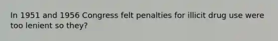 In 1951 and 1956 Congress felt penalties for illicit drug use were too lenient so they?