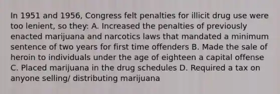 In 1951 and 1956, Congress felt penalties for illicit drug use were too lenient, so they: A. Increased the penalties of previously enacted marijuana and narcotics laws that mandated a minimum sentence of two years for first time offenders B. Made the sale of heroin to individuals under the age of eighteen a capital offense C. Placed marijuana in the drug schedules D. Required a tax on anyone selling/ distributing marijuana