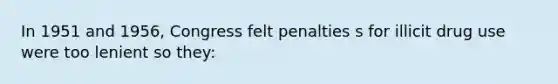 In 1951 and 1956, Congress felt penalties s for illicit drug use were too lenient so they: