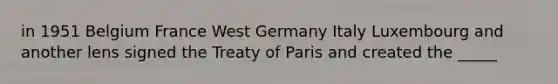 in 1951 Belgium France West Germany Italy Luxembourg and another lens signed the Treaty of Paris and created the _____