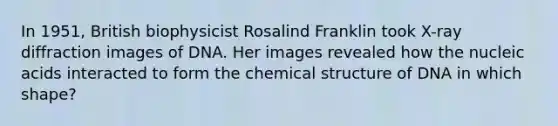 In 1951, British biophysicist Rosalind Franklin took X-ray diffraction images of DNA. Her images revealed how the nucleic acids interacted to form the chemical structure of DNA in which shape?