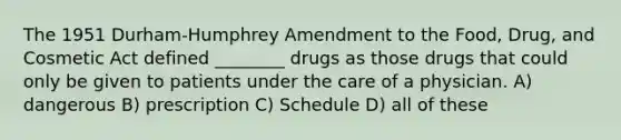 The 1951 Durham-Humphrey Amendment to the Food, Drug, and Cosmetic Act defined ________ drugs as those drugs that could only be given to patients under the care of a physician. A) dangerous B) prescription C) Schedule D) all of these