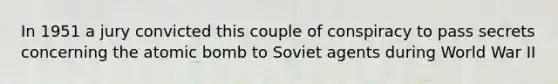 In 1951 a jury convicted this couple of conspiracy to pass secrets concerning the atomic bomb to Soviet agents during World War II