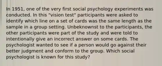 In 1951, one of the very first social psychology experiments was conducted. In this "vision test" participants were asked to identify which line on a set of cards was the same length as the sample in a group setting. Unbeknownst to the participants, the other participants were part of the study and were told to intentionally give an incorrect answer on some cards. The psychologist wanted to see if a person would go against their better judgment and conform to the group. Which social psychologist is known for this study?