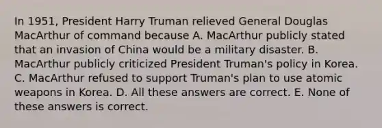 In 1951, President Harry Truman relieved General Douglas MacArthur of command because A. MacArthur publicly stated that an invasion of China would be a military disaster. B. MacArthur publicly criticized President Truman's policy in Korea. C. MacArthur refused to support Truman's plan to use atomic weapons in Korea. D. All these answers are correct. E. None of these answers is correct.