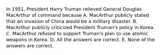 In 1951, President Harry Truman relieved General Douglas MacArthur of command because A. MacArthur publicly stated that an invasion of China would be a military disaster. B. MacArthur publicly criticized President Truman's policy in Korea. C. MacArthur refused to support Truman's plan to use atomic weapons in Korea. D. All the answers are correct. E. None of the answers are correct.