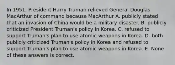 In 1951, President Harry Truman relieved General Douglas MacArthur of command because MacArthur A. publicly stated that an invasion of China would be a military disaster. B. publicly criticized President Truman's policy in Korea. C. refused to support Truman's plan to use atomic weapons in Korea. D. both publicly criticized Truman's policy in Korea and refused to support Truman's plan to use atomic weapons in Korea. E. None of these answers is correct.