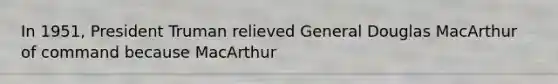 In 1951, President Truman relieved General Douglas MacArthur of command because MacArthur