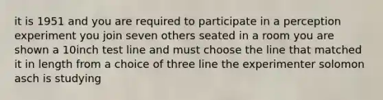 it is 1951 and you are required to participate in a perception experiment you join seven others seated in a room you are shown a 10inch test line and must choose the line that matched it in length from a choice of three line the experimenter solomon asch is studying