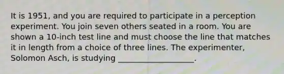 It is 1951, and you are required to participate in a perception experiment. You join seven others seated in a room. You are shown a 10-inch test line and must choose the line that matches it in length from a choice of three lines. The experimenter, Solomon Asch, is studying ___________________.