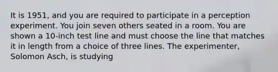 It is 1951, and you are required to participate in a perception experiment. You join seven others seated in a room. You are shown a 10-inch test line and must choose the line that matches it in length from a choice of three lines. The experimenter, Solomon Asch, is studying