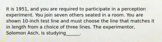 It is 1951, and you are required to participate in a perception experiment. You join seven others seated in a room. You are shown 10-inch test line and must choose the line that matches it in length from a choice of three lines. The experimentor, Solomon Asch, is studying______.