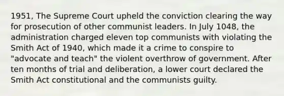 1951, The Supreme Court upheld the conviction clearing the way for prosecution of other communist leaders. In July 1048, the administration charged eleven top communists with violating the Smith Act of 1940, which made it a crime to conspire to "advocate and teach" the violent overthrow of government. After ten months of trial and deliberation, a lower court declared the Smith Act constitutional and the communists guilty.