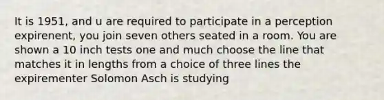 It is 1951, and u are required to participate in a perception expirenent, you join seven others seated in a room. You are shown a 10 inch tests one and much choose the line that matches it in lengths from a choice of three lines the expirementer Solomon Asch is studying