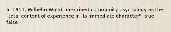 In 1951, Wilhelm Wundt described community psychology as the "total content of experience in its immediate character". true false