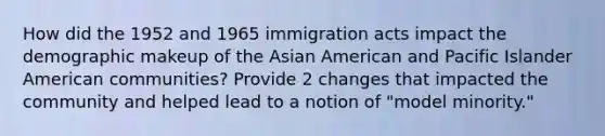 How did the 1952 and 1965 immigration acts impact the demographic makeup of the Asian American and Pacific Islander American communities? Provide 2 changes that impacted the community and helped lead to a notion of "model minority."