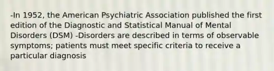 -In 1952, the American Psychiatric Association published the first edition of the Diagnostic and Statistical Manual of Mental Disorders (DSM) -Disorders are described in terms of observable symptoms; patients must meet specific criteria to receive a particular diagnosis