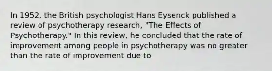 In 1952, the British psychologist Hans Eysenck published a review of psychotherapy research, "The Effects of Psychotherapy." In this review, he concluded that the rate of improvement among people in psychotherapy was no greater than the rate of improvement due to