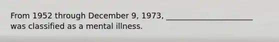 From 1952 through December 9, 1973, ______________________ was classified as a mental illness.