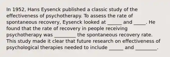 In 1952, Hans Eysenck published a classic study of the effectiveness of psychotherapy. To assess the rate of spontaneous recovery, Eysenck looked at ______ and _____. He found that the rate of recovery in people receiving psychotherapy was _________ the spontaneous recovery rate. This study made it clear that future research on effectiveness of psychological therapies needed to include ______ and _________.