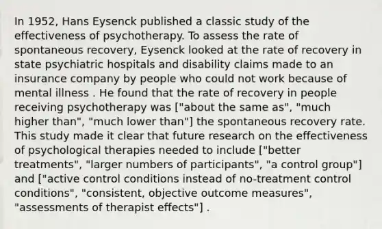 In 1952, Hans Eysenck published a classic study of the effectiveness of psychotherapy. To assess the rate of spontaneous recovery, Eysenck looked at the rate of recovery in state psychiatric hospitals and disability claims made to an insurance company by people who could not work because of mental illness . He found that the rate of recovery in people receiving psychotherapy was ["about the same as", "much higher than", "much lower than"] the spontaneous recovery rate. This study made it clear that future research on the effectiveness of psychological therapies needed to include ["better treatments", "larger numbers of participants", "a control group"] and ["active control conditions instead of no-treatment control conditions", "consistent, objective outcome measures", "assessments of therapist effects"] .