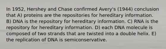 In 1952, Hershey and Chase confirmed Avery's (1944) conclusion that A) proteins are the repositories for hereditary information. B) DNA is the repository for hereditary information. C) RNA is the repository for hereditary information. D) each DNA molecule is composed of two strands that are twisted into a double helix. E) the replication of DNA is semiconservative.