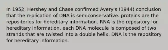 In 1952, Hershey and Chase confirmed Avery's (1944) conclusion that the replication of DNA is semiconservative. proteins are the repositories for hereditary information. RNA is the repository for hereditary information. each DNA molecule is composed of two strands that are twisted into a double helix. DNA is the repository for hereditary information.