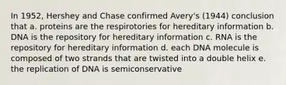 In 1952, Hershey and Chase confirmed Avery's (1944) conclusion that a. proteins are the respirotories for hereditary information b. DNA is the repository for hereditary information c. RNA is the repository for hereditary information d. each DNA molecule is composed of two strands that are twisted into a double helix e. the replication of DNA is semiconservative