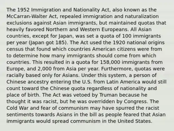 The 1952 Immigration and Nationality Act, also known as the McCarran-Walter Act, repealed immigration and naturalization exclusions against Asian immigrants, but maintained quotas that heavily favored Northern and Western Europeans. All Asian countries, except for Japan, was set a quota of 100 immigrants per year (Japan got 185). The Act used the 1920 national origins census that found which countries American citizens were from to determine how many immigrants should come from which countries. This resulted in a quota for 158,000 immigrants from Europe, and 2,000 from Asia per year. Furthermore, quotas were racially based only for Asians. Under this system, a person of Chinese ancestry entering the U.S. from Latin America would still count toward the Chinese quota regardless of nationality and place of birth. The Act was vetoed by Truman because he thought it was racist, but he was overridden by Congress. The Cold War and fear of communism may have spurred the racist sentiments towards Asians in the bill as people feared that Asian immigrants would spread communism in the United States.