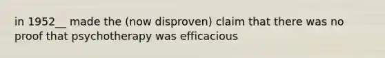 in 1952__ made the (now disproven) claim that there was no proof that psychotherapy was efficacious