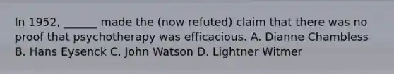 In 1952, ______ made the (now refuted) claim that there was no proof that psychotherapy was efficacious. A. Dianne Chambless B. Hans Eysenck C. John Watson D. Lightner Witmer