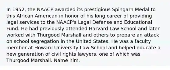 In 1952, the NAACP awarded its prestigious Spingarn Medal to this African American in honor of his long career of providing legal services to the NAACP's Legal Defense and Educational Fund. He had previously attended Harvard Law School and later worked with Thurgood Marshall and others to prepare an attack on school segregation in the United States. He was a faculty member at Howard University Law School and helped educate a new generation of civil rights lawyers, one of which was Thurgood Marshall. Name him.