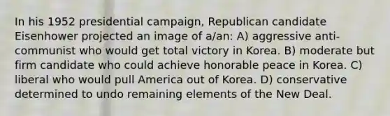 In his 1952 presidential campaign, Republican candidate Eisenhower projected an image of a/an: A) aggressive anti-communist who would get total victory in Korea. B) moderate but firm candidate who could achieve honorable peace in Korea. C) liberal who would pull America out of Korea. D) conservative determined to undo remaining elements of the New Deal.