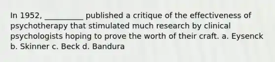 In 1952, __________ published a critique of the effectiveness of psychotherapy that stimulated much research by clinical psychologists hoping to prove the worth of their craft. a. Eysenck b. Skinner c. Beck d. Bandura