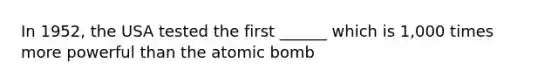 In 1952, the USA tested the first ______ which is 1,000 times more powerful than the atomic bomb