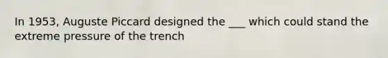 In 1953, Auguste Piccard designed the ___ which could stand the extreme pressure of the trench