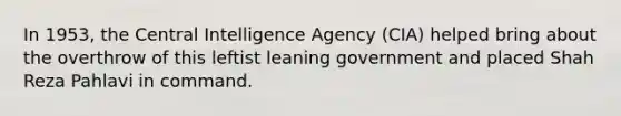 In 1953, the Central Intelligence Agency (CIA) helped bring about the overthrow of this leftist leaning government and placed Shah Reza Pahlavi in command.