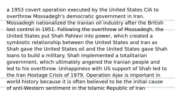 a 1953 covert operation executed by the United States CIA to overthrow Mossadegh's democratic government in Iran. Mossadegh nationalized the Iranian oil industry after the British lost control in 1951. Following the overthrow of Mossadegh, the United States put Shah Pahlavi into power, which created a symbiotic relationship between the United States and Iran as Shah gave the United States oil and the United States gave Shah loans to build a military. Shah implemented a totalitarian government, which ultimately angered the Iranian people and led to his overthrow. Unhappiness with US support of Shah led to the Iran Hostage Crisis of 1979. Operation Ajax is important in world history because it is often believed to be the initial cause of anti-Western sentiment in the Islamic Republic of Iran