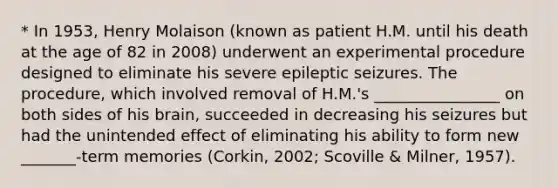 * In 1953, Henry Molaison (known as patient H.M. until his death at the age of 82 in 2008) underwent an experimental procedure designed to eliminate his severe epileptic seizures. The procedure, which involved removal of H.M.'s ________________ on both sides of his brain, succeeded in decreasing his seizures but had the unintended effect of eliminating his ability to form new _______-term memories (Corkin, 2002; Scoville & Milner, 1957).