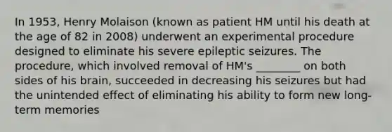 In 1953, Henry Molaison (known as patient HM until his death at the age of 82 in 2008) underwent an experimental procedure designed to eliminate his severe epileptic seizures. The procedure, which involved removal of HM's ________ on both sides of his brain, succeeded in decreasing his seizures but had the unintended effect of eliminating his ability to form new long-term memories