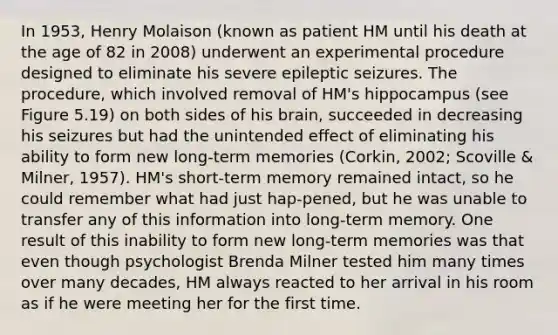 In 1953, Henry Molaison (known as patient HM until his death at the age of 82 in 2008) underwent an experimental procedure designed to eliminate his severe epileptic seizures. The procedure, which involved removal of HM's hippocampus (see Figure 5.19) on both sides of his brain, succeeded in decreasing his seizures but had the unintended effect of eliminating his ability to form new long-term memories (Corkin, 2002; Scoville & Milner, 1957). HM's short-term memory remained intact, so he could remember what had just hap-pened, but he was unable to transfer any of this information into long-term memory. One result of this inability to form new long-term memories was that even though psychologist Brenda Milner tested him many times over many decades, HM always reacted to her arrival in his room as if he were meeting her for the first time.