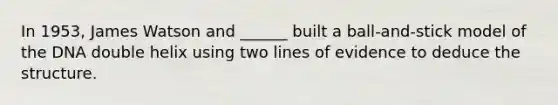 In 1953, James Watson and ______ built a ball-and-stick model of the DNA double helix using two lines of evidence to deduce the structure.